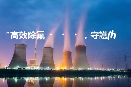 “高效除氟，守護(hù)碧水藍(lán)天——廢水中氟離子處理新篇章”
